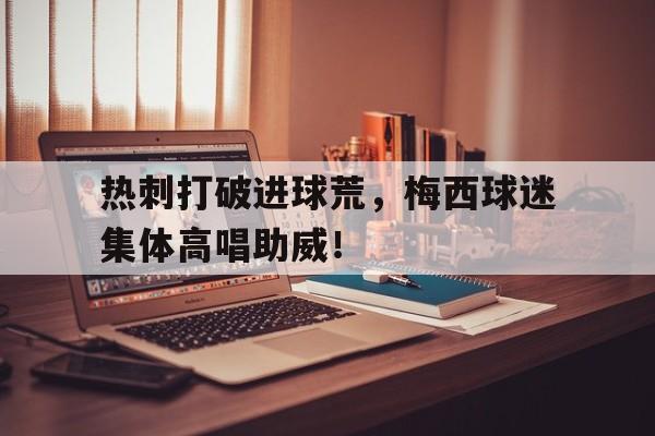 随机热刺打破进球荒，梅西球迷集体高唱助威！