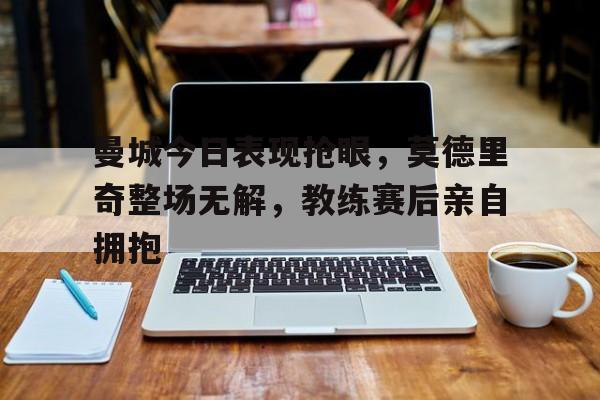 随机曼城今日表现抢眼，莫德里奇整场无解，教练赛后亲自拥抱
